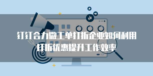钉钉合力微工单打折企业如何利用打折优惠提升工作效率