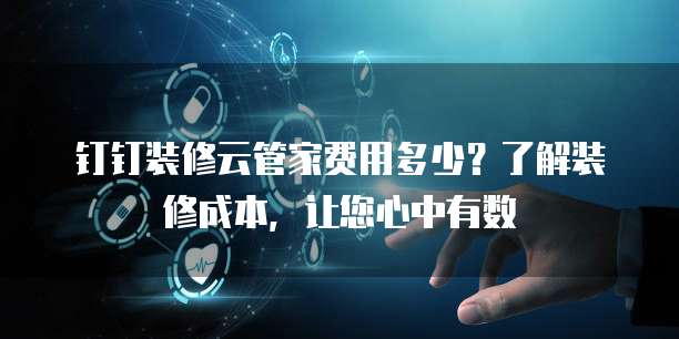 钉钉装修云管家费用多少?了解装修成本,让您心中有数