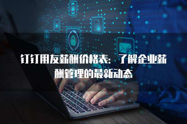 钉钉用友薪酬价格表:了解企业薪酬管理的最新动态