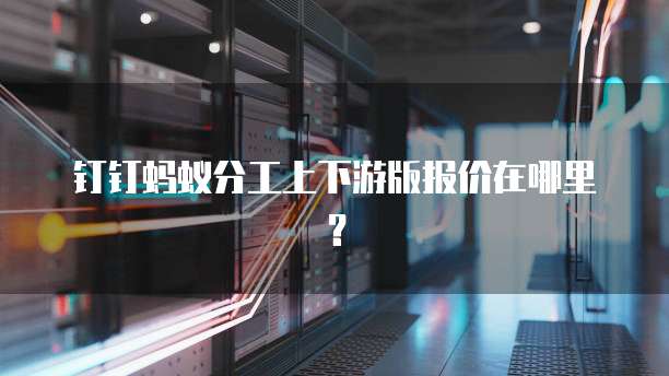 钉钉蚂蚁分工上下游版报价在哪里?