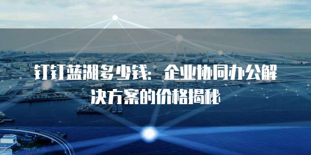 钉钉蓝湖多少钱:企业协同办公解决方案的价格揭秘