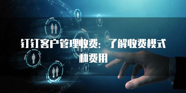 钉钉客户管理收费:了解收费模式和费用