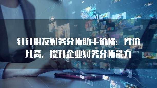 钉钉用友财务分析助手价格:性价比高,提升企业财务分析能力