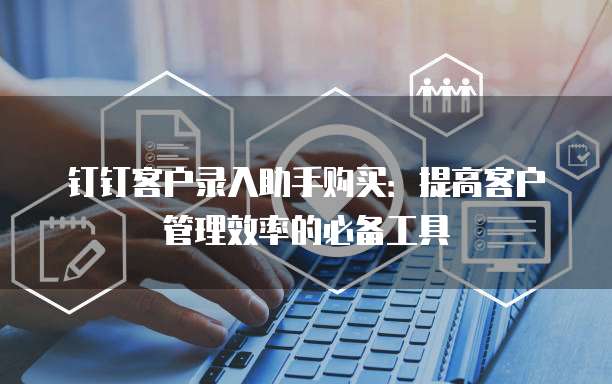 钉钉客户录入助手购买:提高客户管理效率的必备工具