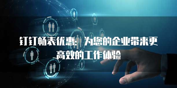 钉钉畅表优惠:为您的企业带来更高效的工作体验
