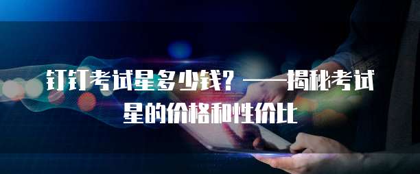 钉钉考试星多少钱?——揭秘考试星的价格和性价比
