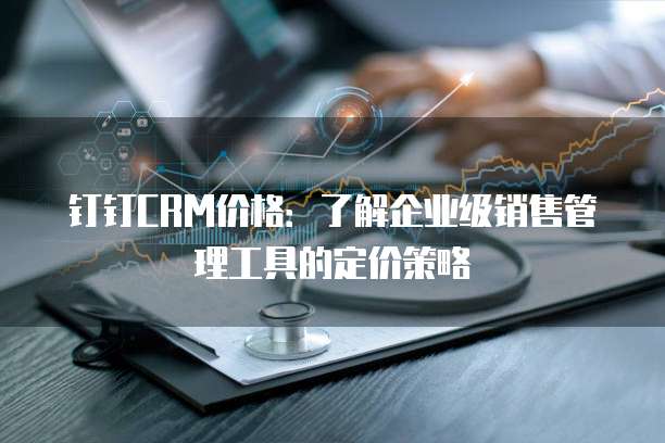 钉钉CRM价格:了解企业级销售管理工具的定价策略