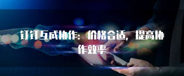 钉钉互成协作:价格合适,提高协作效率