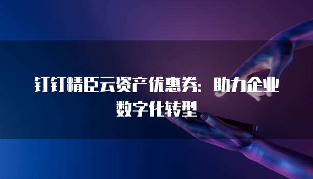 钉钉精臣云资产优惠券:助力企业数字化转型