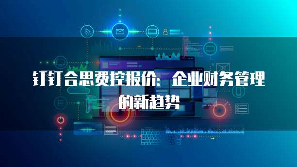 钉钉合思费控报价:企业财务管理的新趋势