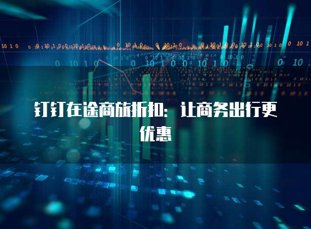 钉钉在途商旅折扣：让商务出行更优惠