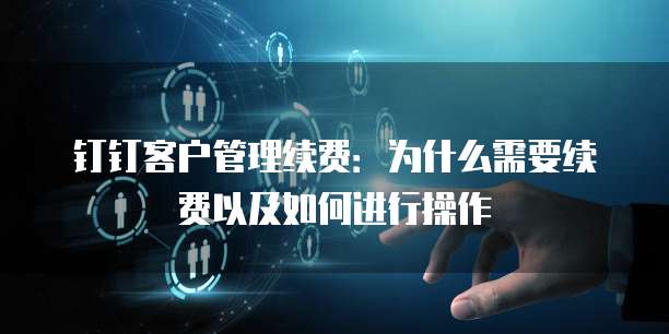 钉钉客户管理续费：为什么需要续费以及如何进行操作
