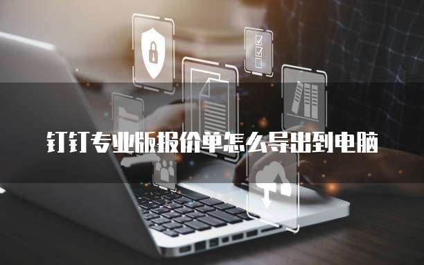 钉钉专业版报价单怎么导出到电脑