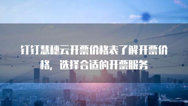 钉钉慧穗云开票价格表了解开票价格,选择合适的开票服务