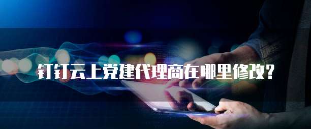 钉钉云上党建代理商在哪里修改?
