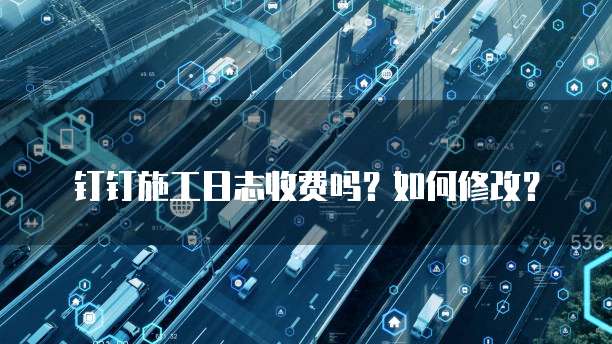钉钉施工日志收费吗?如何修改?
