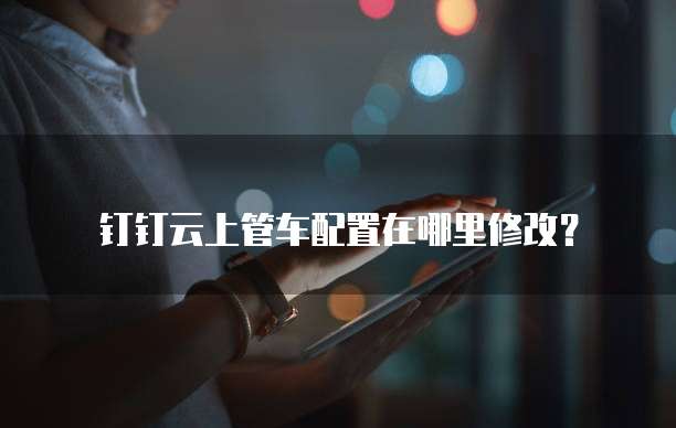 钉钉云上管车配置在哪里修改?