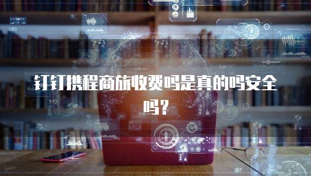 钉钉携程商旅收费吗是真的吗安全吗？
