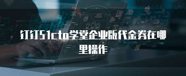 钉钉51cto学堂企业版代金券在哪里操作