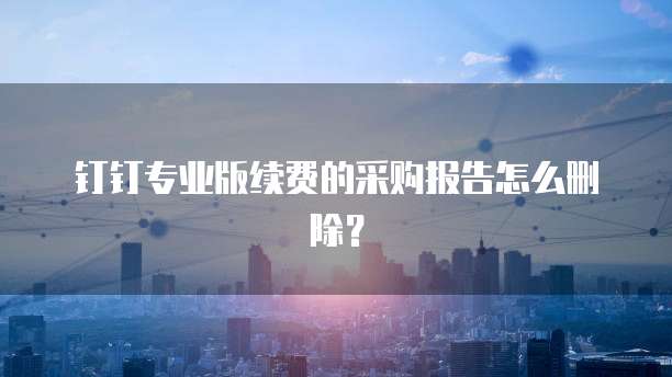 钉钉专业版续费的采购报告怎么删除?