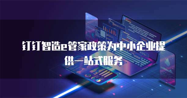 钉钉智造e管家政策为中小企业提供一站式服务