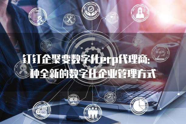 钉钉企聚变数字化erp代理商: 一种全新的数字化企业管理方式