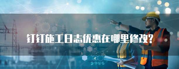 钉钉施工日志优惠在哪里修改?