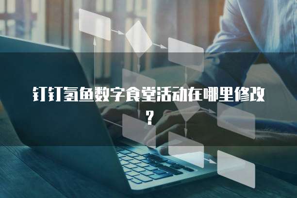 钉钉氢鱼数字食堂活动在哪里修改？