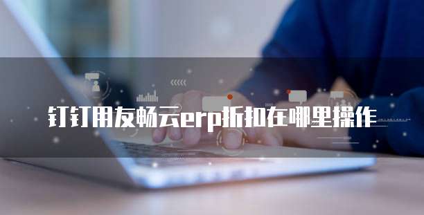 钉钉用友畅云erp折扣在哪里操作