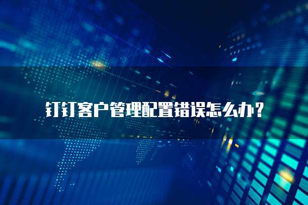 钉钉客户管理配置错误怎么办?