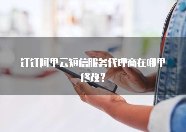 钉钉阿里云短信服务代理商在哪里修改?