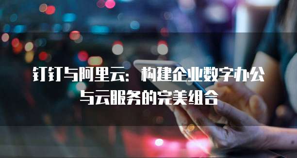 钉钉与阿里云:构建企业数字办公与云服务的完美组合