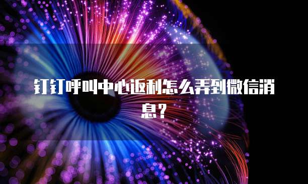 钉钉呼叫中心返利怎么弄到微信消息?
