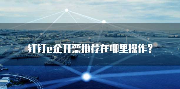 钉钉e企开票推荐在哪里操作？