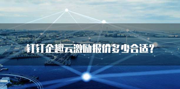 钉钉企趣云激励报价多少合适?