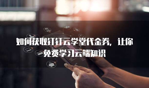 如何获取钉钉云学堂代金券,让你免费学习云端知识