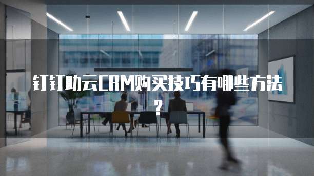 钉钉助云CRM购买技巧有哪些方法?