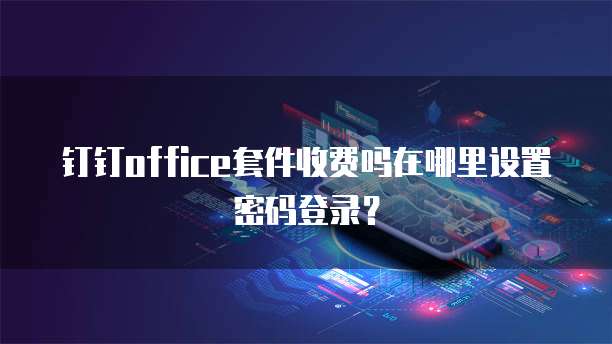 钉钉office套件收费吗在哪里设置密码登录?