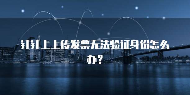 钉钉上上传发票无法验证身份怎么办?