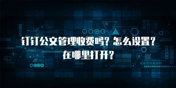 钉钉公文管理收费吗?怎么设置?在哪里打开?