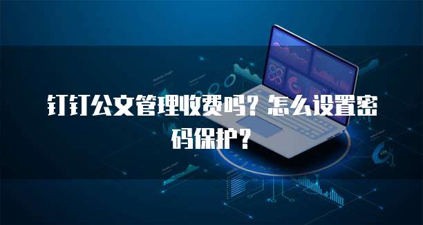 钉钉公文管理收费吗?怎么设置密码保护?
