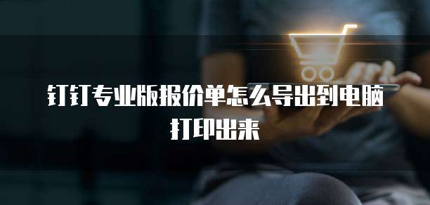 钉钉专业版报价单怎么导出到电脑打印出来