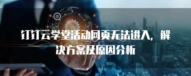 钉钉云学堂活动网页无法进入,解决方案及原因分析