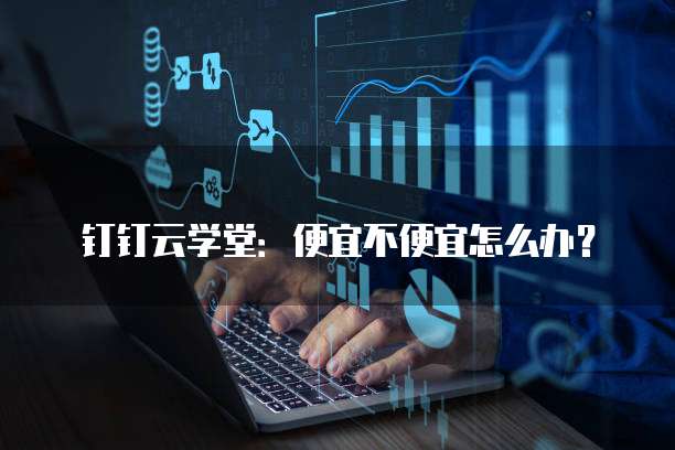 钉钉云学堂:便宜不便宜怎么办?