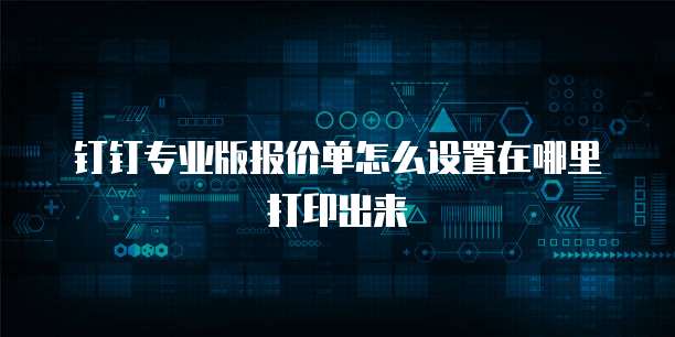 钉钉专业版报价单怎么设置在哪里打印出来