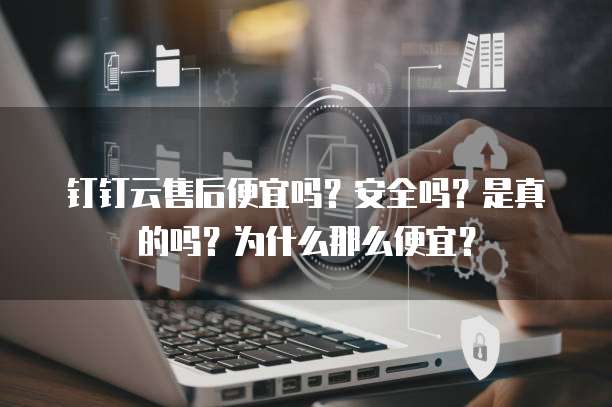 钉钉云售后便宜吗?安全吗?是真的吗?为什么那么便宜?