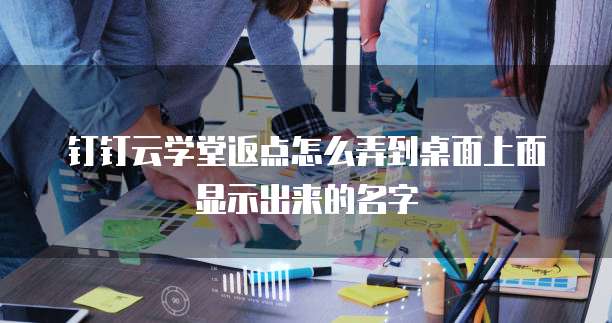 钉钉云学堂返点怎么弄到桌面上面显示出来的名字
