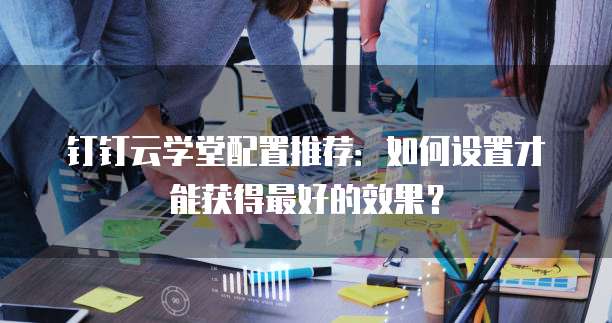 钉钉云学堂配置推荐:如何设置才能获得最好的效果?