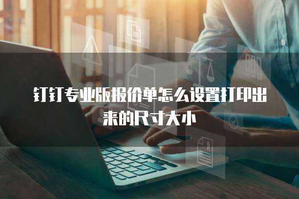 钉钉专业版报价单怎么设置打印出来的尺寸大小