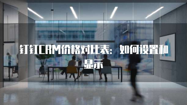 钉钉CRM价格对比表:如何设置和显示